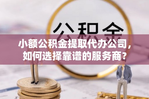 晋城小额公积金提取代办公司，如何选择靠谱的服务商？