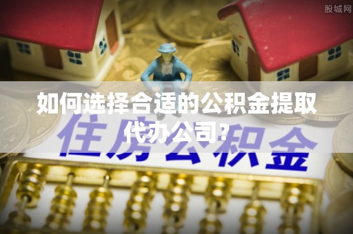 晋城如何选择合适的公积金提取代办公司？