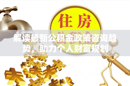 晋城解读最新公积金政策咨询趋势，助力个人财富规划