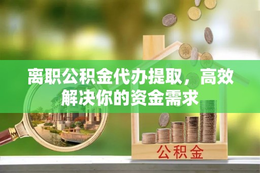 晋城离职公积金代办提取，高效解决你的资金需求