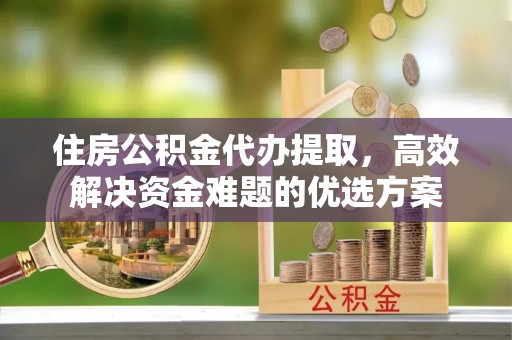 晋城住房公积金代办提取，高效解决资金难题的优选方案