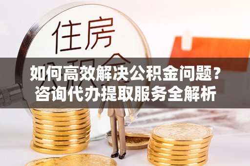 晋城如何高效解决公积金问题？咨询代办提取服务全解析