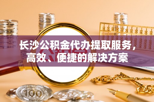 晋城长沙公积金代办提取服务，高效、便捷的解决方案