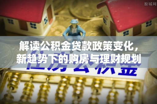 晋城解读公积金贷款政策变化，新趋势下的购房与理财规划
