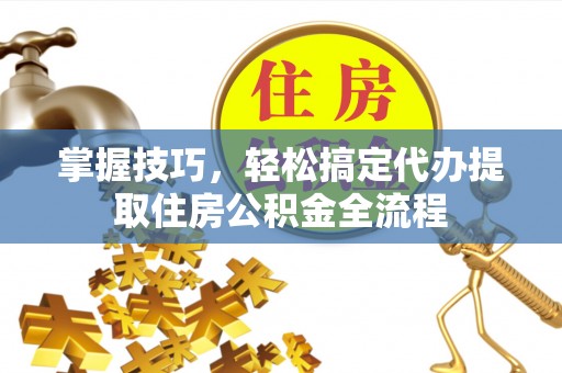 晋城掌握技巧，轻松搞定代办提取住房公积金全流程